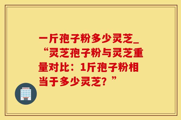 一斤孢子粉多少灵芝_“灵芝孢子粉与灵芝重量对比：1斤孢子粉相当于多少灵芝？”