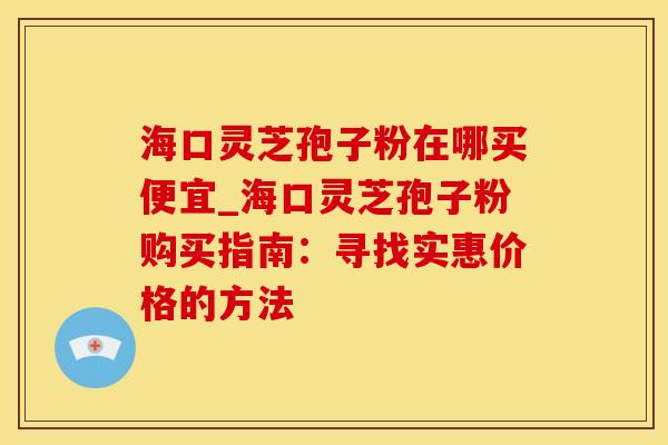 海口灵芝孢子粉在哪买便宜_海口灵芝孢子粉购买指南：寻找实惠价格的方法
