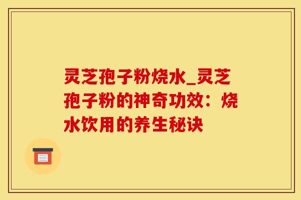 灵芝孢子粉烧水_灵芝孢子粉的神奇功效：烧水饮用的养生秘诀