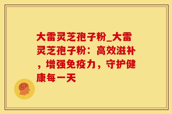 大雷灵芝孢子粉_大雷灵芝孢子粉：高效滋补，增强免疫力，守护健康每一天