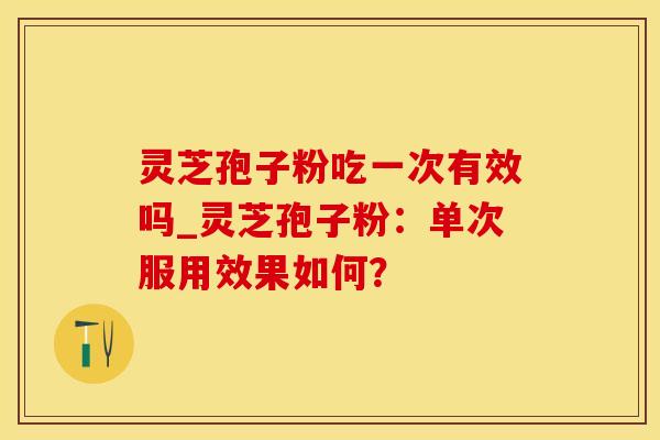 灵芝孢子粉吃一次有效吗_灵芝孢子粉：单次服用效果如何？