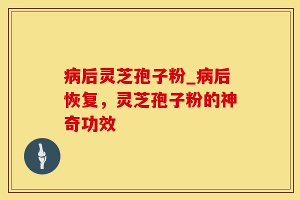 病后灵芝孢子粉_病后恢复，灵芝孢子粉的神奇功效