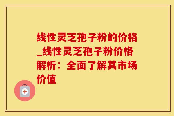 线性灵芝孢子粉的价格_线性灵芝孢子粉价格解析：全面了解其市场价值