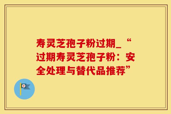 寿灵芝孢子粉过期_“过期寿灵芝孢子粉：安全处理与替代品推荐”