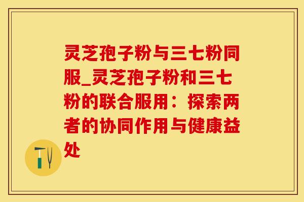灵芝孢子粉与三七粉同服_灵芝孢子粉和三七粉的联合服用：探索两者的协同作用与健康益处