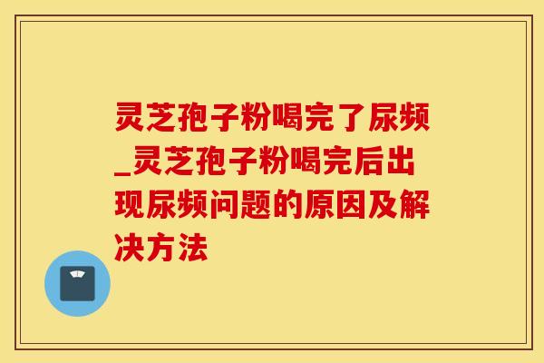 灵芝孢子粉喝完了尿频_灵芝孢子粉喝完后出现尿频问题的原因及解决方法