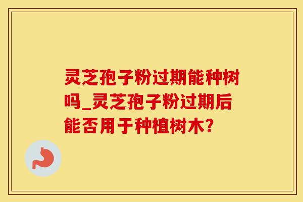 灵芝孢子粉过期能种树吗_灵芝孢子粉过期后能否用于种植树木？