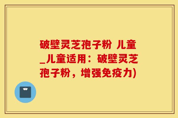 破壁灵芝孢子粉 儿童_儿童适用：破壁灵芝孢子粉，增强免疫力)
