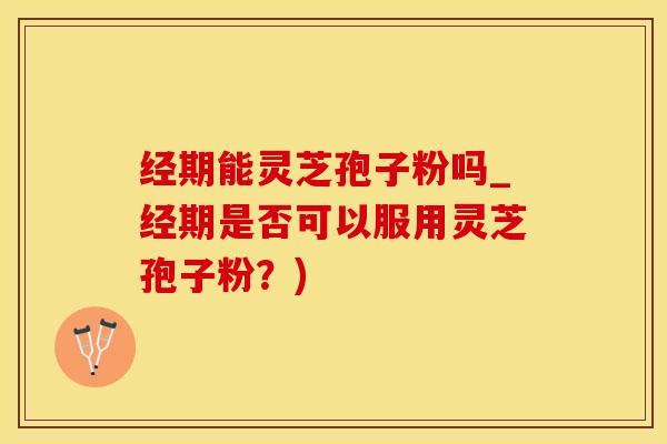 经期能灵芝孢子粉吗_经期是否可以服用灵芝孢子粉？)