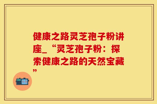 健康之路灵芝孢子粉讲座_“灵芝孢子粉：探索健康之路的天然宝藏”