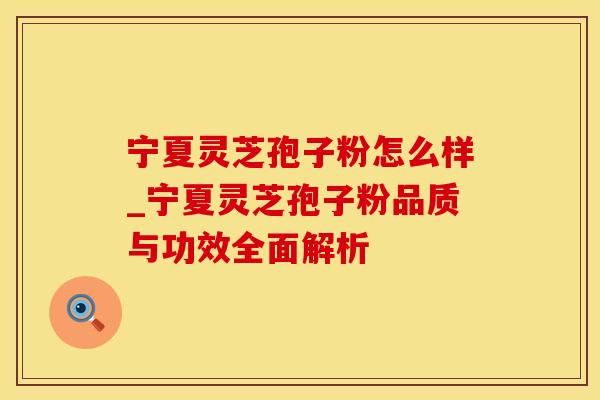 宁夏灵芝孢子粉怎么样_宁夏灵芝孢子粉品质与功效全面解析