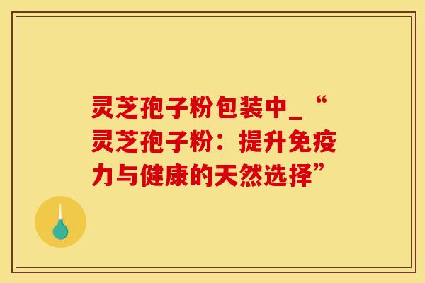 灵芝孢子粉包装中_“灵芝孢子粉:提升与健康的天然选择” 灵芝孢子粉包装中_“灵芝孢子粉:提升与健康的天然选择”