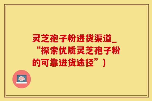 灵芝孢子粉进货渠道_“探索优质灵芝孢子粉的可靠进货途径”)