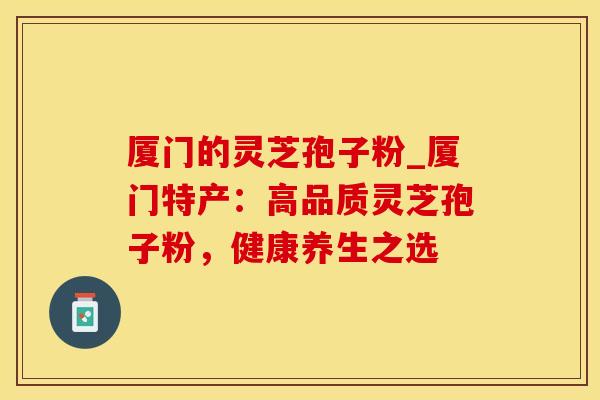厦门的灵芝孢子粉_厦门特产：高品质灵芝孢子粉，健康养生之选