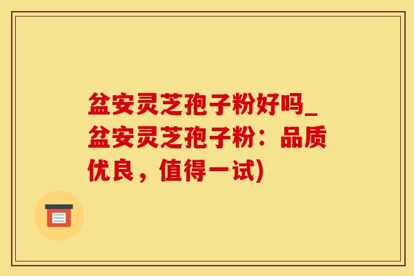 盆安灵芝孢子粉好吗_盆安灵芝孢子粉：品质优良，值得一试)