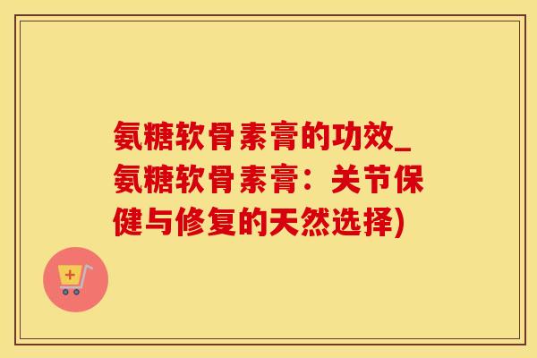 氨糖软骨素膏的功效_氨糖软骨素膏：关节保健与修复的天然选择)