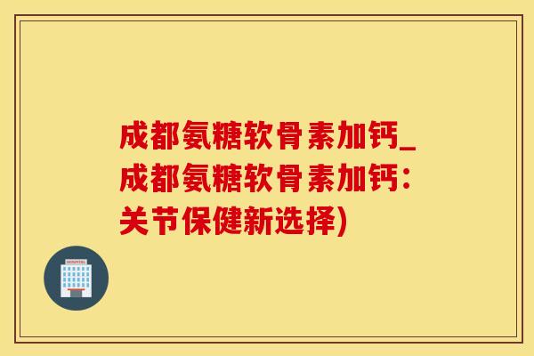 成都氨糖软骨素加钙_成都氨糖软骨素加钙：关节保健新选择)