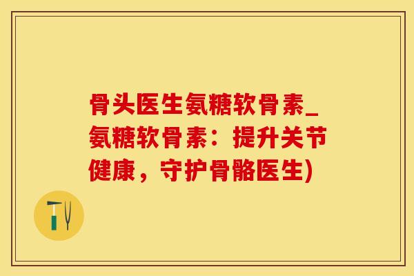 骨头医生氨糖软骨素_氨糖软骨素：提升关节健康，守护骨骼医生)