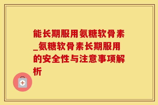 能长期服用氨糖软骨素_氨糖软骨素长期服用的安全性与注意事项解析