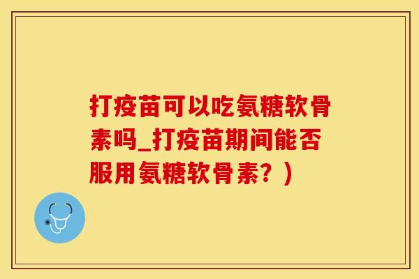 打疫苗可以吃氨糖软骨素吗_打疫苗期间能否服用氨糖软骨素？)