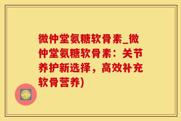 微仲堂氨糖软骨素_微仲堂氨糖软骨素：关节养护新选择，高效补充软骨营养)
