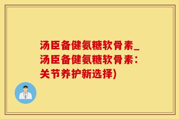 汤臣备健氨糖软骨素_汤臣备健氨糖软骨素：关节养护新选择)