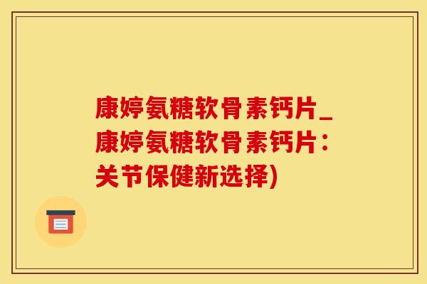 康婷氨糖软骨素钙片_康婷氨糖软骨素钙片：关节保健新选择)