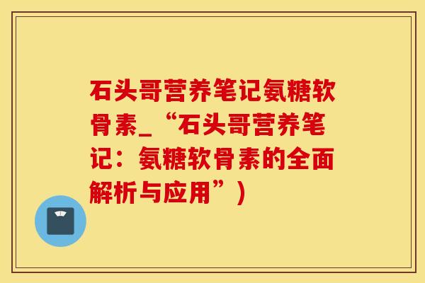 石头哥营养笔记氨糖软骨素_“石头哥营养笔记：氨糖软骨素的全面解析与应用”)