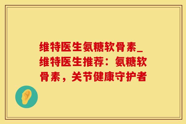 维特医生氨糖软骨素_维特医生推荐：氨糖软骨素，关节健康守护者