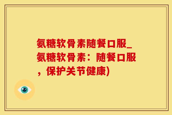 氨糖软骨素随餐口服_氨糖软骨素：随餐口服，保护关节健康)