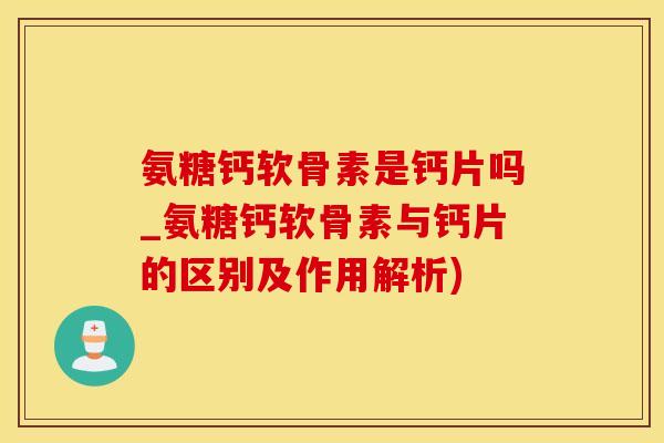 氨糖钙软骨素是钙片吗_氨糖钙软骨素与钙片的区别及作用解析)
