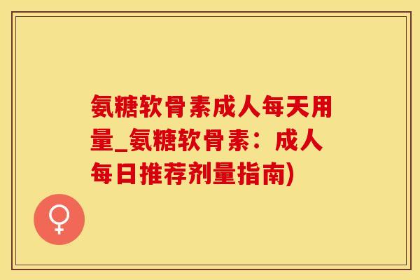 氨糖软骨素成人每天用量_氨糖软骨素：成人每日推荐剂量指南)