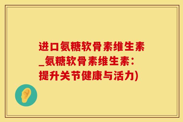 进口氨糖软骨素维生素_氨糖软骨素维生素：提升关节健康与活力)
