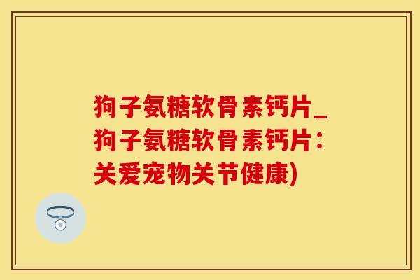 狗子氨糖软骨素钙片_狗子氨糖软骨素钙片：关爱宠物关节健康)