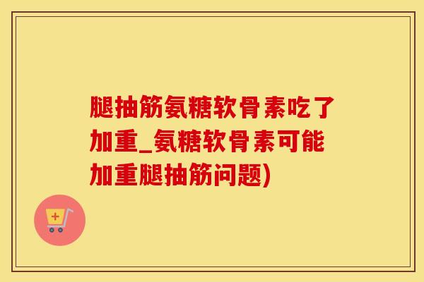 腿抽筋氨糖软骨素吃了加重_氨糖软骨素可能加重腿抽筋问题)