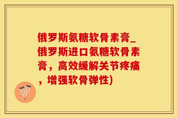 俄罗斯氨糖软骨素膏_俄罗斯进口氨糖软骨素膏，高效缓解关节疼痛，增强软骨弹性)