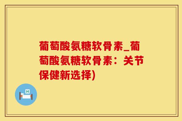 葡萄酸氨糖软骨素_葡萄酸氨糖软骨素：关节保健新选择)