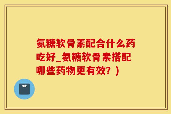 氨糖软骨素配合什么药吃好_氨糖软骨素搭配哪些药物更有效？)