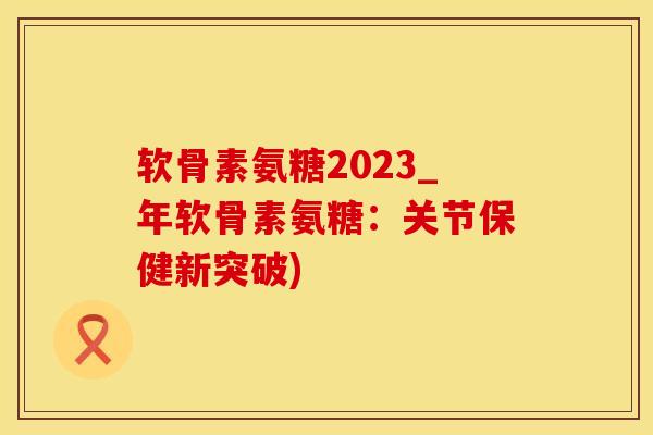 软骨素氨糖2023_年软骨素氨糖：关节保健新突破)