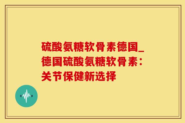 硫酸氨糖软骨素德国_德国硫酸氨糖软骨素：关节保健新选择