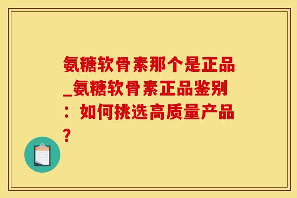 氨糖软骨素那个是正品_氨糖软骨素正品鉴别：如何挑选高质量产品？