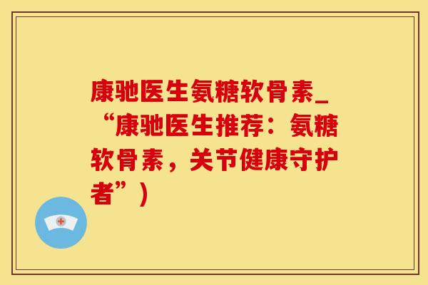 康驰医生氨糖软骨素_“康驰医生推荐：氨糖软骨素，关节健康守护者”)