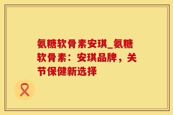 氨糖软骨素安琪_氨糖软骨素：安琪品牌，关节保健新选择