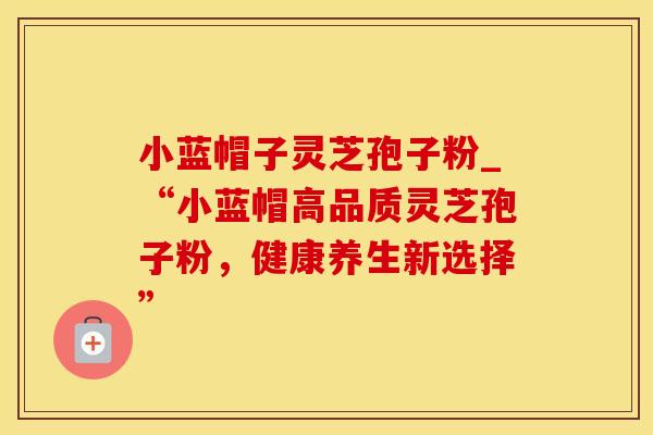 小蓝帽子灵芝孢子粉_“小蓝帽高品质灵芝孢子粉，健康养生新选择”