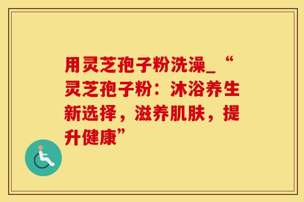 用灵芝孢子粉洗澡_“灵芝孢子粉：沐浴养生新选择，滋养肌肤，提升健康”