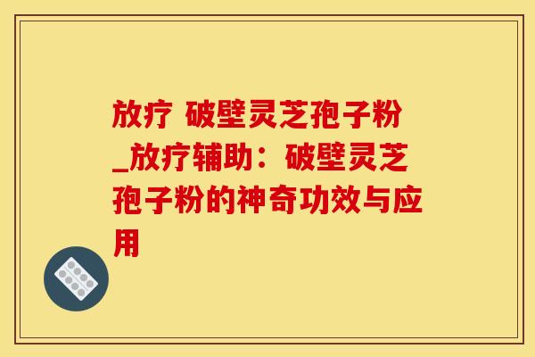 放疗 破壁灵芝孢子粉_放疗辅助：破壁灵芝孢子粉的神奇功效与应用