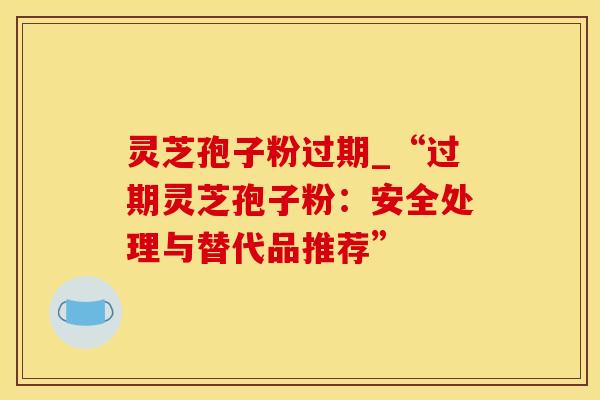 灵芝孢子粉过期_“过期灵芝孢子粉：安全处理与替代品推荐”