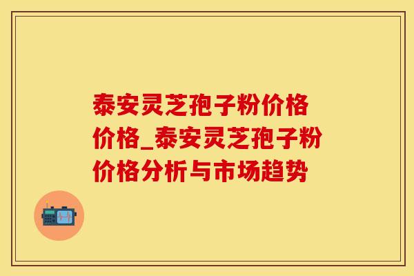 泰安灵芝孢子粉价格 价格_泰安灵芝孢子粉价格分析与市场趋势