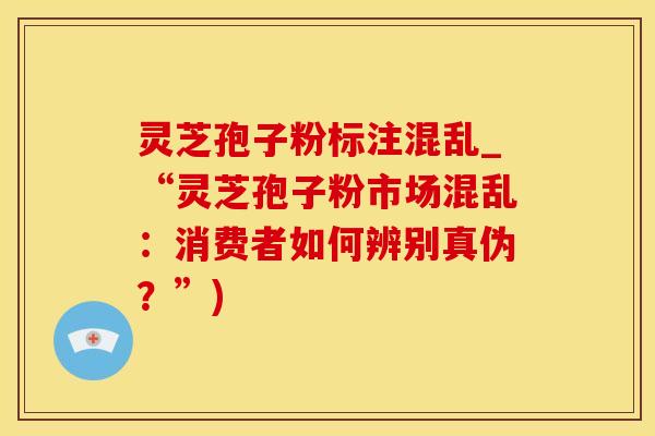 灵芝孢子粉标注混乱_“灵芝孢子粉市场混乱：消费者如何辨别真伪？”)