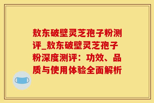 敖东破壁灵芝孢子粉测评_敖东破壁灵芝孢子粉深度测评：功效、品质与使用体验全面解析